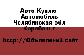 Авто Куплю - Автомобиль. Челябинская обл.,Карабаш г.